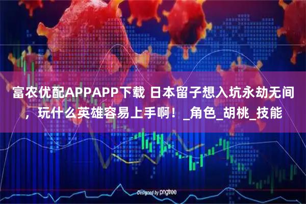 富农优配APPAPP下载 日本留子想入坑永劫无间，玩什么英雄容易上手啊！_角色_胡桃_技能