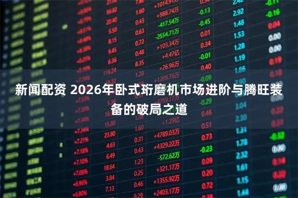新闻配资 2026年卧式珩磨机市场进阶与腾旺装备的破局之道