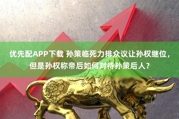 优先配APP下载 孙策临死力排众议让孙权继位，但是孙权称帝后如何对待孙策后人？
