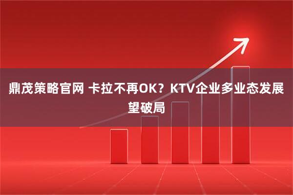 鼎茂策略官网 卡拉不再OK？KTV企业多业态发展望破局